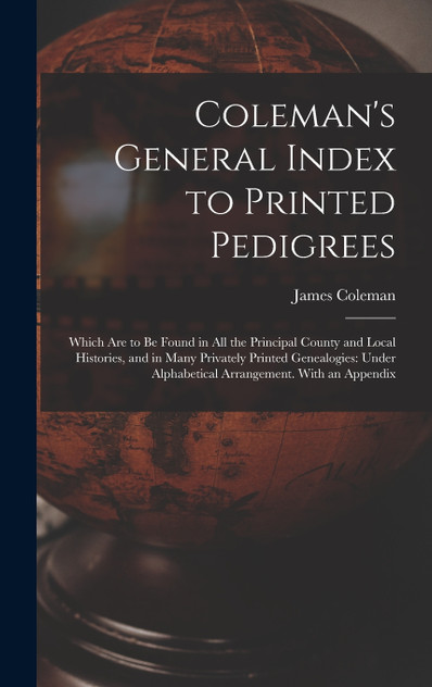 Coleman's General Index to Printed Pedigrees; Which Are to Be Found in All the Principal County and Local Histories, and in Many Privately Printed Genealogies Coleman's General Index to Printed Pedigrees; Which Are to Be Found in All the Principal County and Local Histories, and in Many Privately Printed Genealogies
