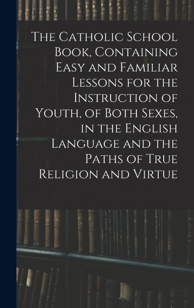 The Catholic School Book, Containing Easy and Familiar Lessons for the Instruction of Youth, of Both Sexes, in the English Language and the Paths of True Religion and Virtue