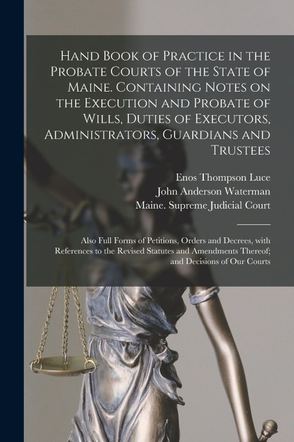 Hand Book of Practice in the Probate Courts of the State of Maine. Containing Notes on the Execution and Probate of Wills, Duties of Executors, Administrators, Guardians and Trustees