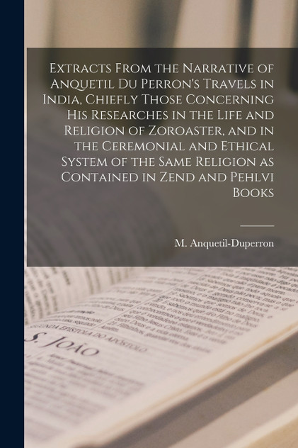 Extracts From the Narrative of Anquetil Du Perron's Travels in India, Chiefly Those Concerning His Researches in the Life and Religion of Zoroaster, and in the Ceremonial and Ethical System of the Same Religion as Contained in Zend and Pehlvi Books Extracts From the Narrative of Anquetil Du Perron's Travels in India, Chiefly Those Concerning His Researches in the Life and Religion of Zoroaster, and in the Ceremonial and Ethical System of the Same Religion as Contained in Zend and Pehlvi Books