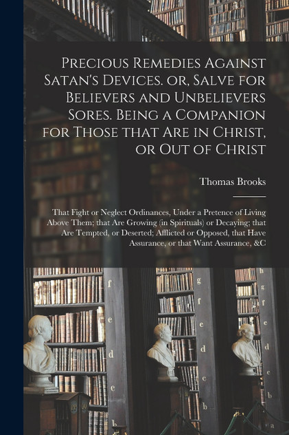 Precious Remedies Against Satan's Devices. or, Salve for Believers and Unbelievers Sores. Being a Companion for Those That Are in Christ, or out of Christ; That Fight or Neglect Ordinances, Under a Pretence of Living Above Them; That Are Growing (in