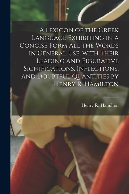 A Lexicon of the Greek Language Exhibiting in a Concise Form All the Words in General Use, With Their Leading and Figurative Significations, Inflections, and Doubtful Quantities by Henry R. Hamilton