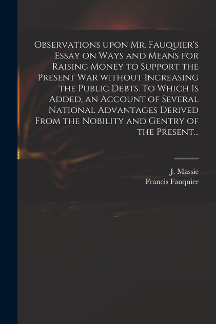Observations Upon Mr. Fauquier's Essay on Ways and Means for Raising Money to Support the Present War Without Increasing the Public Debts. To Which is Added, an Account of Several National Advantages Derived From the Nobility and Gentry of the Prese