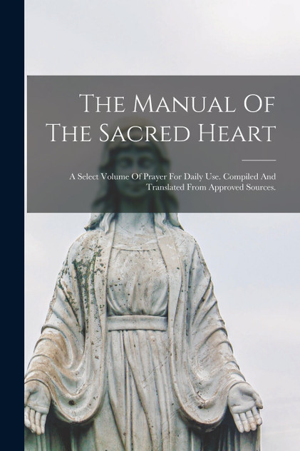 The Manual Of The Sacred Heart; A Select Volume Of Prayer For Daily Use. Compiled And Translated From Approved Sources. The Manual Of The Sacred Heart; A Select Volume Of Prayer For Daily Use. Compiled And Translated From Approved Sources.