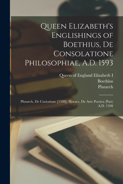 Queen Elizabeth's Englishings of Boethius, De Consolatione Philosophiae, A.D. 1593 Queen Elizabeth's Englishings of Boethius, De Consolatione Philosophiae, A.D. 1593