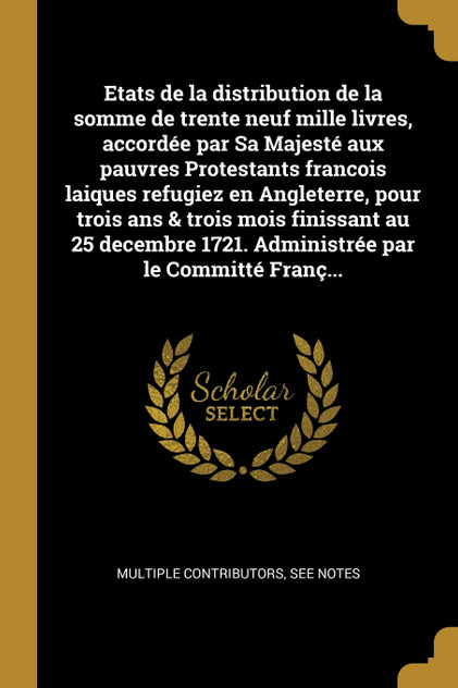 Etats de la distribution de la somme de trente neuf mille livres, accordée par Sa Majesté aux pauvres Protestants francois laiques refugiez en Angleterre, pour trois ans & trois mois finissant au 25 decembre 1721. Administrée par le Committé Franç...