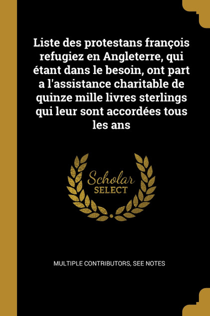 Liste des protestans françois refugiez en Angleterre, qui étant dans le besoin, ont part a l'assistance charitable de quinze mille livres sterlings qui leur sont accordées tous les ans Liste des protestans françois refugiez en Angleterre, qui étant dans le besoin, ont part a l'assistance charitable de quinze mille livres sterlings qui leur sont accordées tous les ans