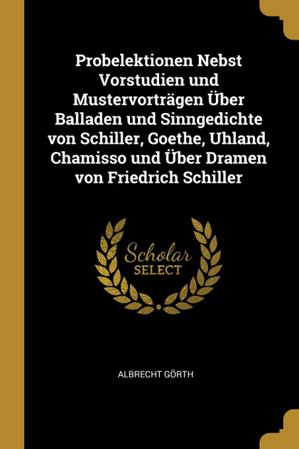 Probelektionen Nebst Vorstudien und Mustervorträgen Über Balladen und Sinngedichte von Schiller, Goethe, Uhland, Chamisso und Über Dramen von Friedrich Schiller Probelektionen Nebst Vorstudien und Mustervorträgen Über Balladen und Sinngedichte von Schiller, Goethe, Uhland, Chamisso und Über Dramen von Friedrich Schiller