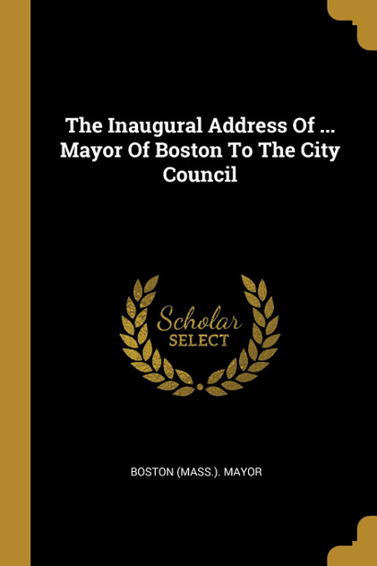 The Inaugural Address Of ... Mayor Of Boston To The City Council The Inaugural Address Of ... Mayor Of Boston To The City Council