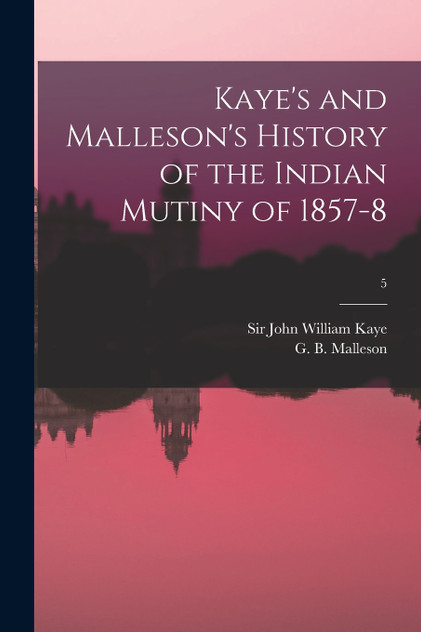 Kaye's and Malleson's History of the Indian Mutiny of 1857-8; 5 Kaye's and Malleson's History of the Indian Mutiny of 1857-8; 5