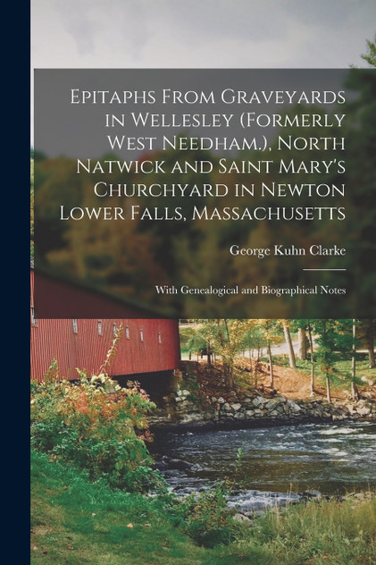 Epitaphs From Graveyards in Wellesley (formerly West Needham.), North Natwick and Saint Mary's Churchyard in Newton Lower Falls, Massachusetts; With Genealogical and Biographical Notes Epitaphs From Graveyards in Wellesley (formerly West Needham.), North Natwick and Saint Mary's Churchyard in Newton Lower Falls, Massachusetts; With Genealogical and Biographical Notes