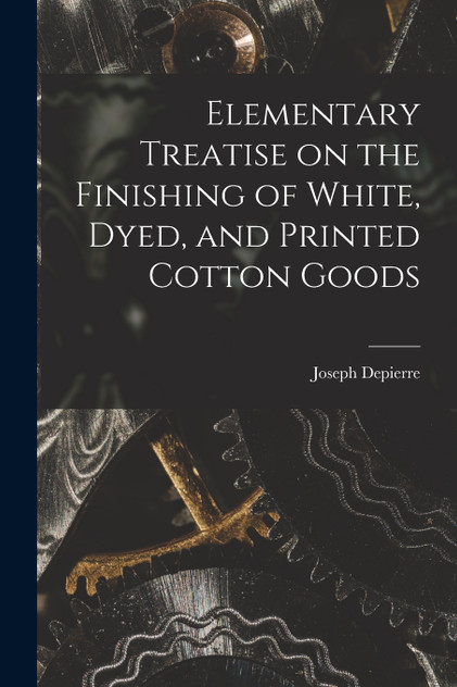 Elementary Treatise on the Finishing of White, Dyed, and Printed Cotton Goods