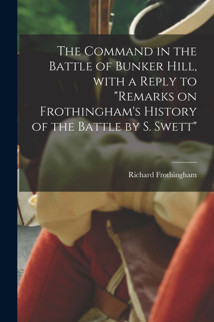 The Command in the Battle of Bunker Hill, With a Reply to "Remarks on Frothingham's History of the Battle by S. Swett" The Command in the Battle of Bunker Hill, With a Reply to "Remarks on Frothingham's History of the Battle by S. Swett"