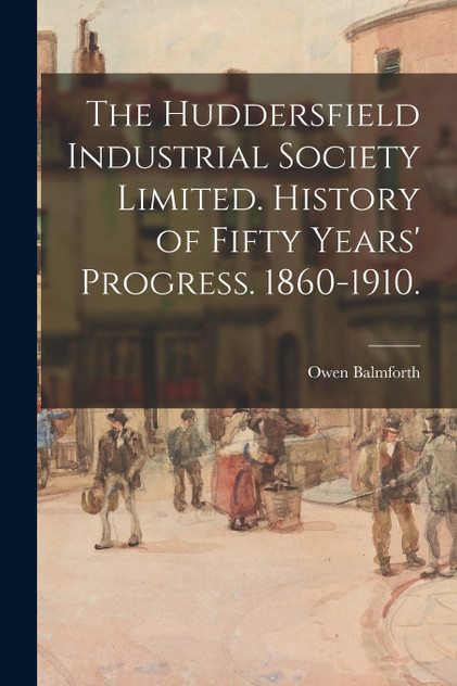 The Huddersfield Industrial Society Limited. History of Fifty Years' Progress. 1860-1910. The Huddersfield Industrial Society Limited. History of Fifty Years' Progress. 1860-1910.