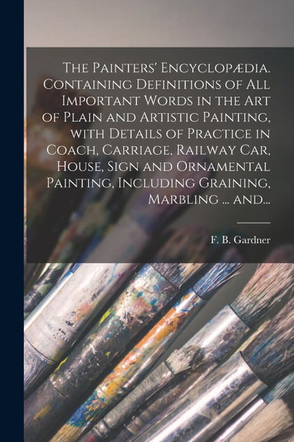 The Painters' Encyclopædia. Containing Definitions of All Important Words in the Art of Plain and Artistic Painting, With Details of Practice in Coach, Carriage, Railway Car, House, Sign and Ornamental Painting, Including Graining, Marbling ... And.