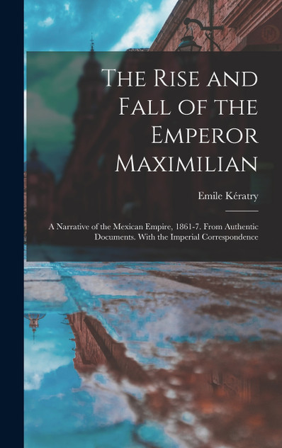 The Rise and Fall of the Emperor Maximilian The Rise and Fall of the Emperor Maximilian