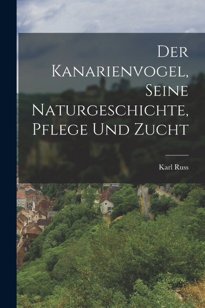 Der Kanarienvogel, Seine Naturgeschichte, Pflege Und Zucht Der Kanarienvogel, Seine Naturgeschichte, Pflege Und Zucht
