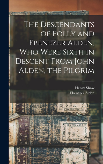The Descendants of Polly and Ebenezer Alden, who Were Sixth in Descent From John Alden, the Pilgrim The Descendants of Polly and Ebenezer Alden, who Were Sixth in Descent From John Alden, the Pilgrim