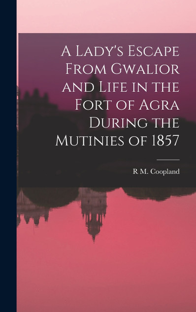 A Lady's Escape From Gwalior and Life in the Fort of Agra During the Mutinies of 1857