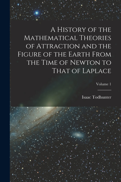 A History of the Mathematical Theories of Attraction and the Figure of the Earth From the Time of Newton to That of Laplace; Volume 1 A History of the Mathematical Theories of Attraction and the Figure of the Earth From the Time of Newton to That of Laplace; Volume 1