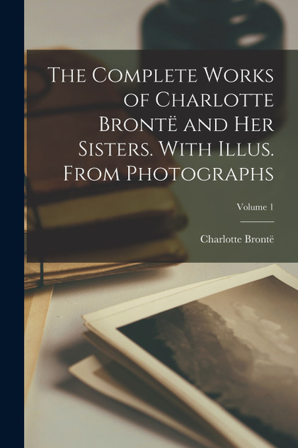 The Complete Works of Charlotte Brontë and her Sisters. With Illus. From Photographs; Volume 1 The Complete Works of Charlotte Brontë and her Sisters. With Illus. From Photographs; Volume 1