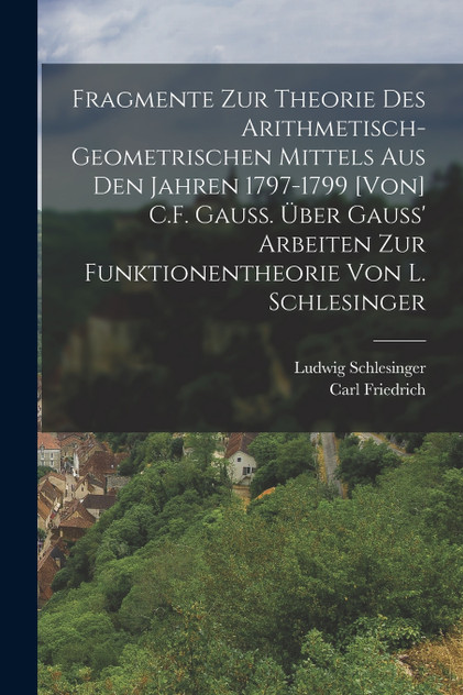 Fragmente zur Theorie des arithmetisch-geometrischen Mittels aus den Jahren 1797-1799 [von] C.F. Gauss. Über Gauss' Arbeiten zur Funktionentheorie von L. Schlesinger