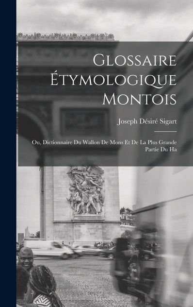 Glossaire étymologique montois; ou, Dictionnaire du Wallon de Mons et de la plus grande partie du Ha Glossaire étymologique montois; ou, Dictionnaire du Wallon de Mons et de la plus grande partie du Ha