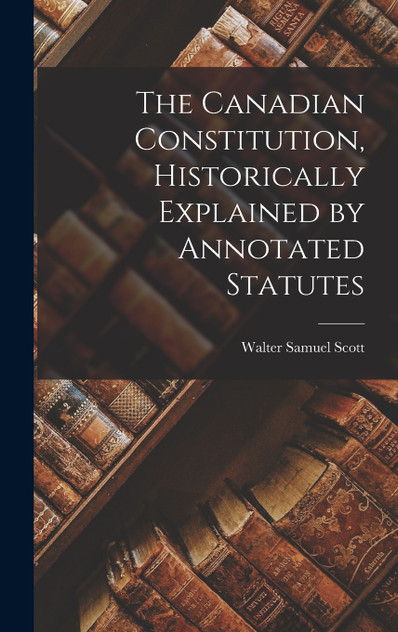 The Canadian Constitution, Historically Explained by Annotated Statutes The Canadian Constitution, Historically Explained by Annotated Statutes