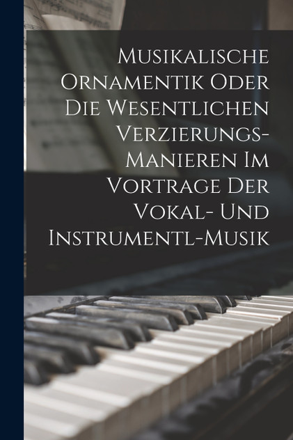 Musikalische Ornamentik Oder Die Wesentlichen Verzierungs-Manieren Im Vortrage Der Vokal- Und Instrumentl-Musik Musikalische Ornamentik Oder Die Wesentlichen Verzierungs-Manieren Im Vortrage Der Vokal- Und Instrumentl-Musik