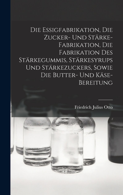 Die Essigfabrikation, Die Zucker- Und Stärke-Fabrikation, Die Fabrikation Des Stärkegummis, Stärkesyrups Und Stärkezuckers, Sowie Die Butter- Und Käse-Bereitung Die Essigfabrikation, Die Zucker- Und Stärke-Fabrikation, Die Fabrikation Des Stärkegummis, Stärkesyrups Und Stärkezuckers, Sowie Die Butter- Und Käse-Bereitung