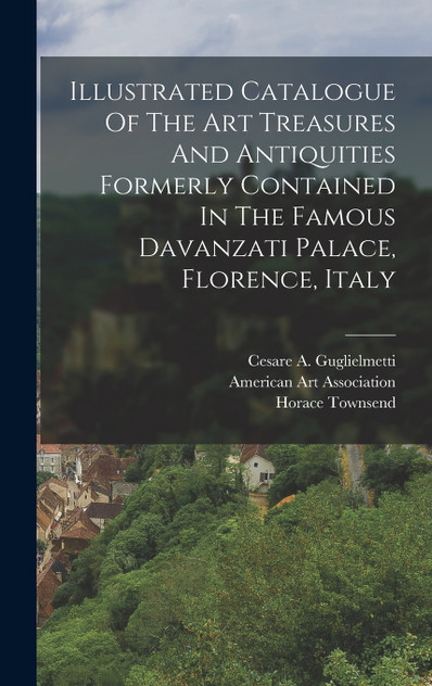 Illustrated Catalogue Of The Art Treasures And Antiquities Formerly Contained In The Famous Davanzati Palace, Florence, Italy Illustrated Catalogue Of The Art Treasures And Antiquities Formerly Contained In The Famous Davanzati Palace, Florence, Italy
