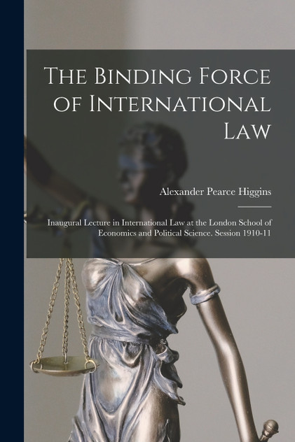 The Binding Force of International law; Inaugural Lecture in International law at the London School of Economics and Political Science. Session 1910-11 The Binding Force of International law; Inaugural Lecture in International law at the London School of Economics and Political Science. Session 1910-11