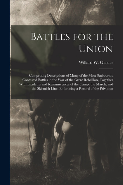 Battles for the Union; Comprising Descriptions of Many of the Most Stubbornly Contested Battles in the war of the Great Rebellion, Together With Incidents and Reminiscences of the Camp, the March, and the Skirmish Line. Embracing a Record of the Pri