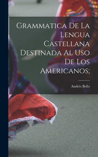 Grammatica de la lengua castellana destinada al uso de los Americanos; Grammatica de la lengua castellana destinada al uso de los Americanos;