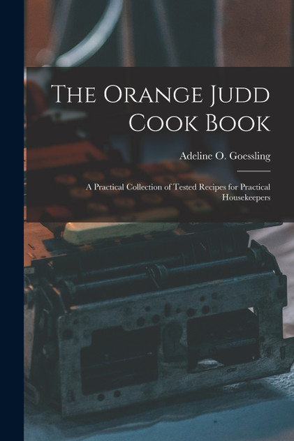 The Orange Judd Cook Book; a Practical Collection of Tested Recipes for Practical Housekeepers The Orange Judd Cook Book; a Practical Collection of Tested Recipes for Practical Housekeepers