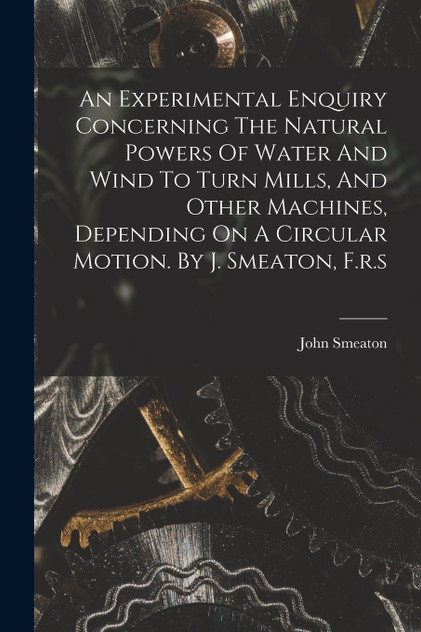 An Experimental Enquiry Concerning The Natural Powers Of Water And Wind To Turn Mills, And Other Machines, Depending On A Circular Motion. By J. Smeaton, F.r.s An Experimental Enquiry Concerning The Natural Powers Of Water And Wind To Turn Mills, And Other Machines, Depending On A Circular Motion. By J. Smeaton, F.r.s