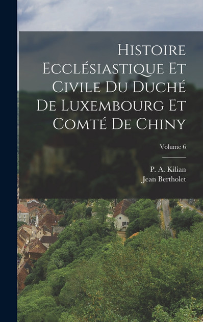 Histoire Ecclésiastique Et Civile Du Duché De Luxembourg Et Comté De Chiny; Volume 6