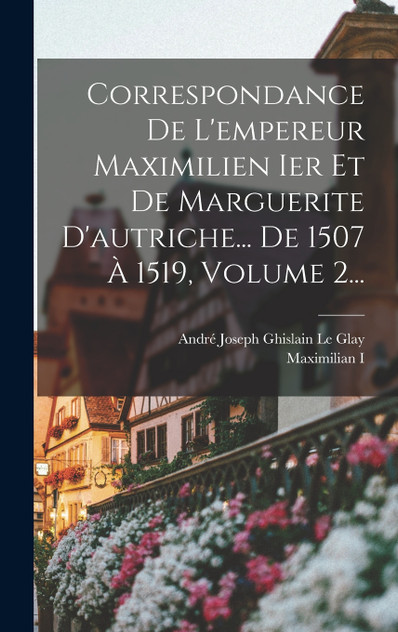 Correspondance De L'empereur Maximilien Ier Et De Marguerite D'autriche... De 1507 À 1519, Volume 2... Correspondance De L'empereur Maximilien Ier Et De Marguerite D'autriche... De 1507 À 1519, Volume 2...