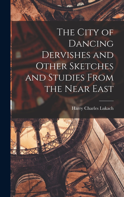 The City of Dancing Dervishes and Other Sketches and Studies From the Near East The City of Dancing Dervishes and Other Sketches and Studies From the Near East