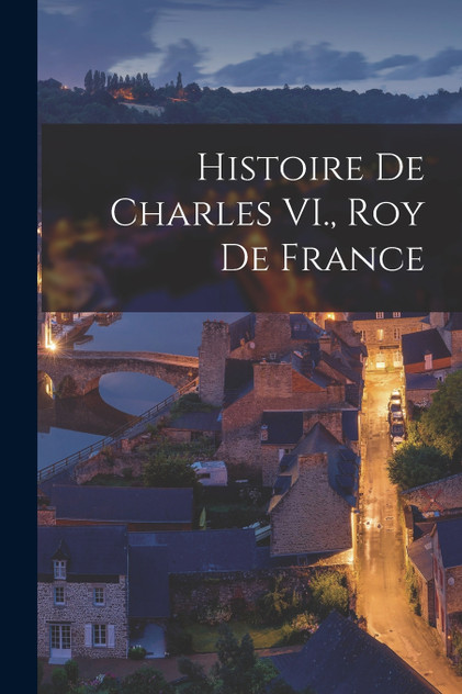 Histoire de Charles VI., roy de France Histoire de Charles VI., roy de France
