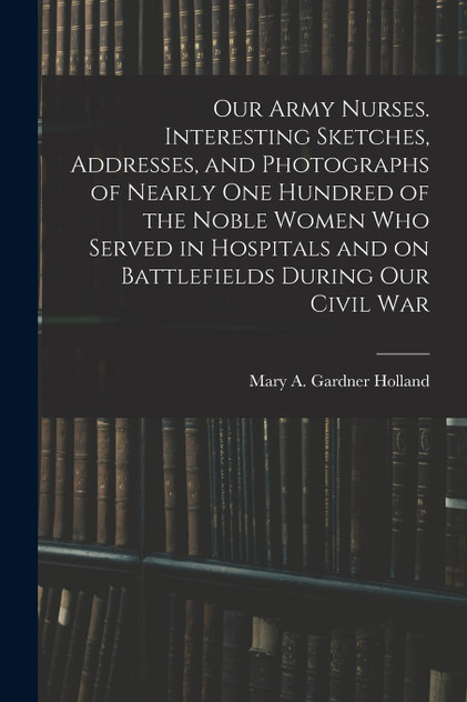Our Army Nurses. Interesting Sketches, Addresses, and Photographs of Nearly one Hundred of the Noble Women who Served in Hospitals and on Battlefields During our Civil War Our Army Nurses. Interesting Sketches, Addresses, and Photographs of Nearly one Hundred of the Noble Women who Served in Hospitals and on Battlefields During our Civil War