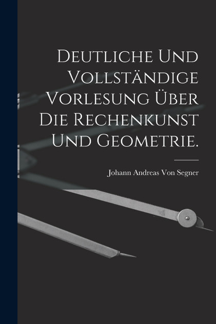 Deutliche und vollständige Vorlesung über die Rechenkunst und Geometrie. Deutliche und vollständige Vorlesung über die Rechenkunst und Geometrie.