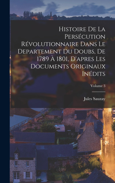 Histoire de la persécution révolutionnaire dans le departement du Doubs, de 1789 à 1801, d'apres les documents originaux inédits; Volume 3