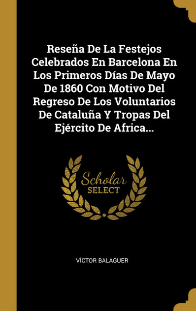 Reseña De La Festejos Celebrados En Barcelona En Los Primeros Días De Mayo De 1860 Con Motivo Del Regreso De Los Voluntarios De Cataluña Y Tropas Del Ejército De Africa... Reseña De La Festejos Celebrados En Barcelona En Los Primeros Días De Mayo De 1860 Con Motivo Del Regreso De Los Voluntarios De Cataluña Y Tropas Del Ejército De Africa...
