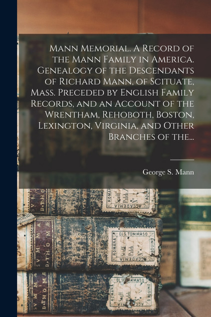 Mann Memorial. A Record of the Mann Family in America. Genealogy of the Descendants of Richard Mann, of Scituate, Mass. Preceded by English Family Records, and an Account of the Wrentham, Rehoboth, Boston, Lexington, Virginia, and Other Branches of Mann Memorial. A Record of the Mann Family in America. Genealogy of the Descendants of Richard Mann, of Scituate, Mass. Preceded by English Family Records, and an Account of the Wrentham, Rehoboth, Boston, Lexington, Virginia, and Other Branches of
