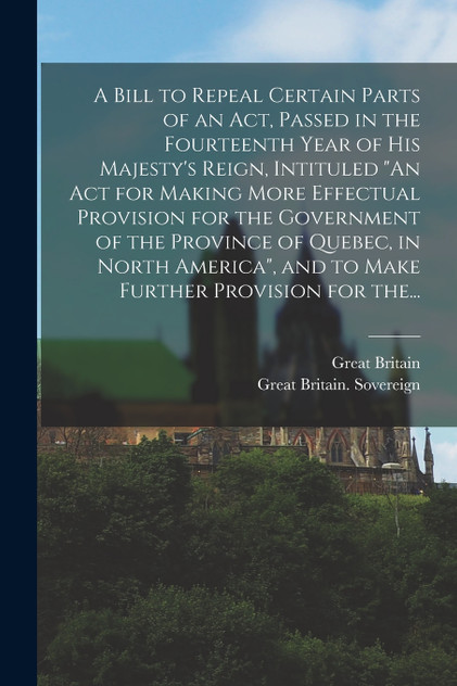 A Bill to Repeal Certain Parts of an Act, Passed in the Fourteenth Year of His Majesty's Reign, Intituled "An Act for Making More Effectual Provision for the Government of the Province of Quebec, in North America", and to Make Further Provision for A Bill to Repeal Certain Parts of an Act, Passed in the Fourteenth Year of His Majesty's Reign, Intituled "An Act for Making More Effectual Provision for the Government of the Province of Quebec, in North America", and to Make Further Provision for