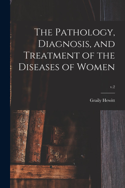 The Pathology, Diagnosis, and Treatment of the Diseases of Women; v.2 The Pathology, Diagnosis, and Treatment of the Diseases of Women; v.2