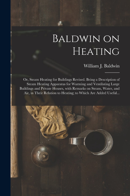 Baldwin on Heating; or, Steam Heating for Buildings Revised. Being a Description of Steam Heating Apparatus for Warming and Ventilating Large Buildings and Private Houses, With Remarks on Steam, Water, and Air, in Their Relation to Heating; to Which