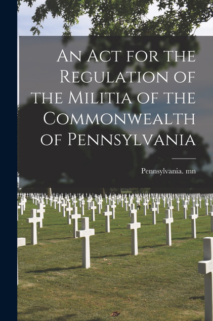 An Act for the Regulation of the Militia of the Commonwealth of Pennsylvania An Act for the Regulation of the Militia of the Commonwealth of Pennsylvania