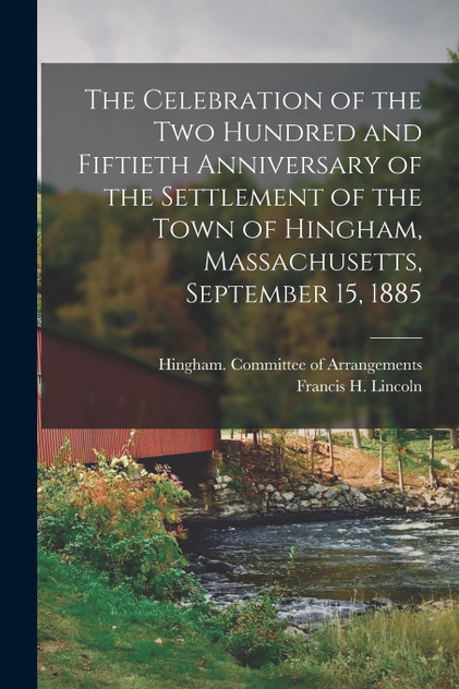 The Celebration of the Two Hundred and Fiftieth Anniversary of the Settlement of the Town of Hingham, Massachusetts, September 15, 1885 The Celebration of the Two Hundred and Fiftieth Anniversary of the Settlement of the Town of Hingham, Massachusetts, September 15, 1885